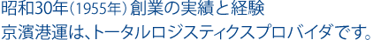 昭和30年（1955年）創業の実績と経験 京濱港運は、トータルロジスティクスプロバイダです。